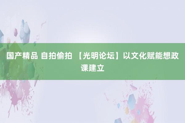 国产精品 自拍偷拍 【光明论坛】以文化赋能想政课建立