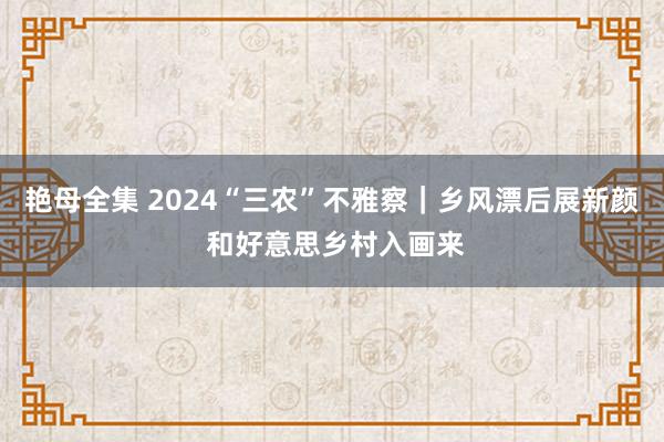 艳母全集 2024“三农”不雅察｜乡风漂后展新颜 和好意思乡村入画来