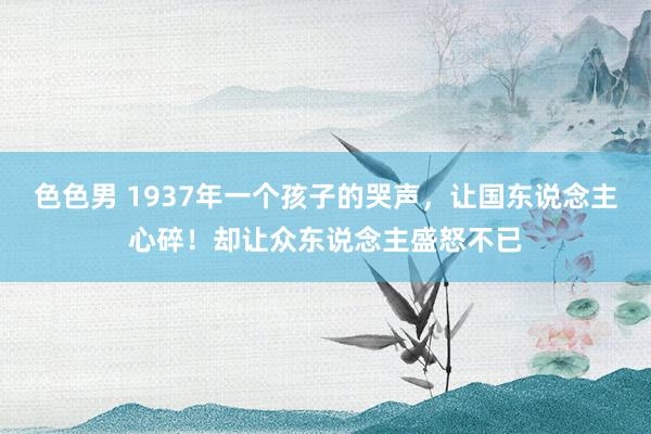 色色男 1937年一个孩子的哭声，让国东说念主心碎！却让众东说念主盛怒不已