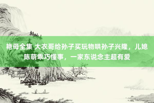 艳母全集 大衣哥给孙子买玩物哄孙子兴隆，儿媳陈萌乖巧懂事，一家东说念主超有爱