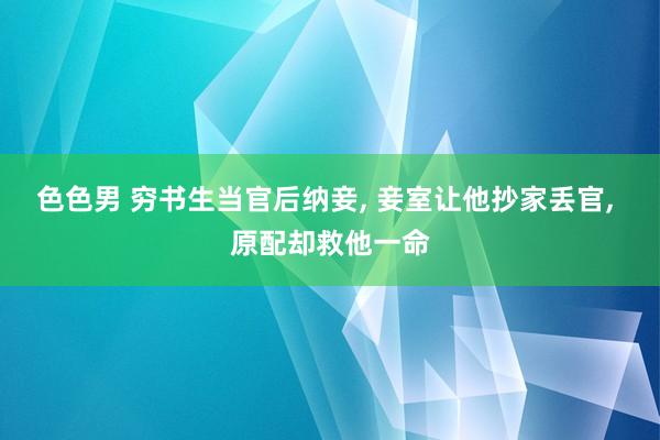 色色男 穷书生当官后纳妾， 妾室让他抄家丢官， 原配却救他一命