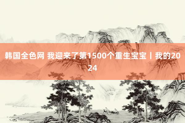 韩国全色网 我迎来了第1500个重生宝宝丨我的2024