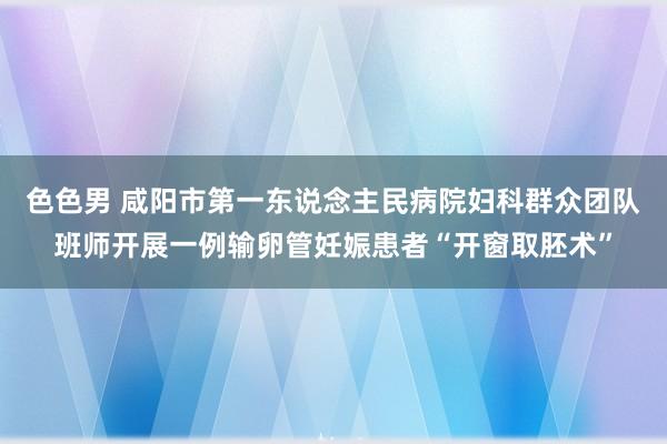 色色男 咸阳市第一东说念主民病院妇科群众团队班师开展一例输卵管妊娠患者“开窗取胚术”