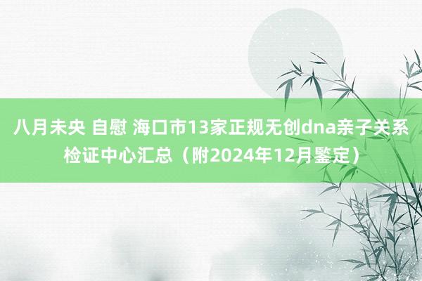 八月未央 自慰 海口市13家正规无创dna亲子关系检证中心汇总（附2024年12月鍳定）