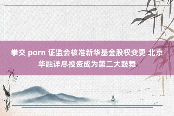 拳交 porn 证监会核准新华基金股权变更 北京华融详尽投资成为第二大鼓舞