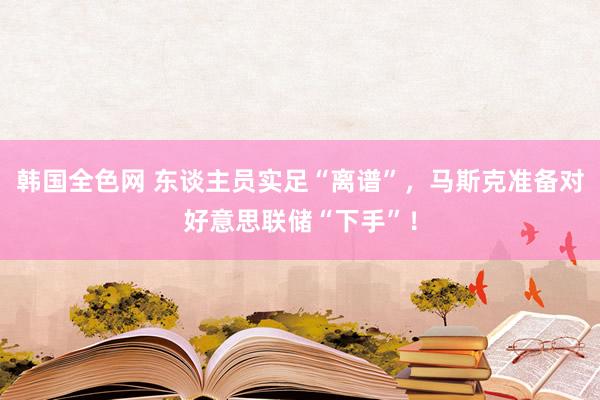 韩国全色网 东谈主员实足“离谱”，马斯克准备对好意思联储“下手”！