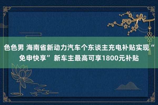 色色男 海南省新动力汽车个东谈主充电补贴实现“免申快享” 新车主最高可享1800元补贴