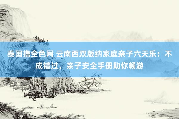 泰国撸全色网 云南西双版纳家庭亲子六天乐：不成错过，亲子安全手册助你畅游