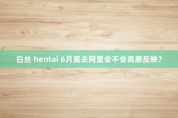 白丝 hentai 6月底去阿里会不会高原反映？