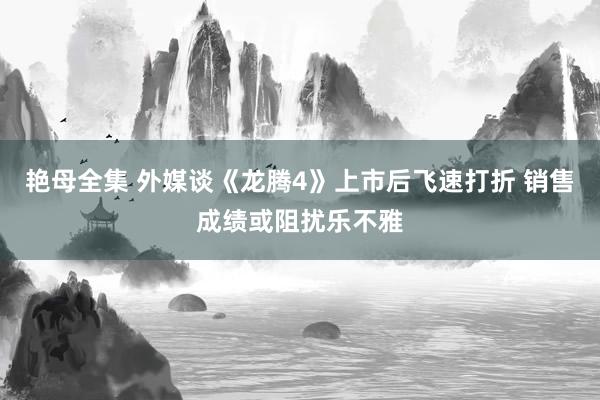 艳母全集 外媒谈《龙腾4》上市后飞速打折 销售成绩或阻扰乐不雅