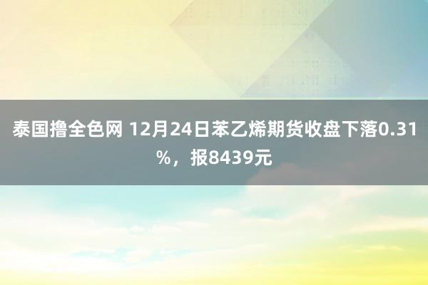 泰国撸全色网 12月24日苯乙烯期货收盘下落0.31%，报8439元