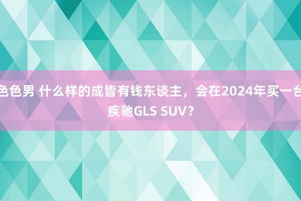 色色男 什么样的成皆有钱东谈主，会在2024年买一台疾驰GLS SUV？