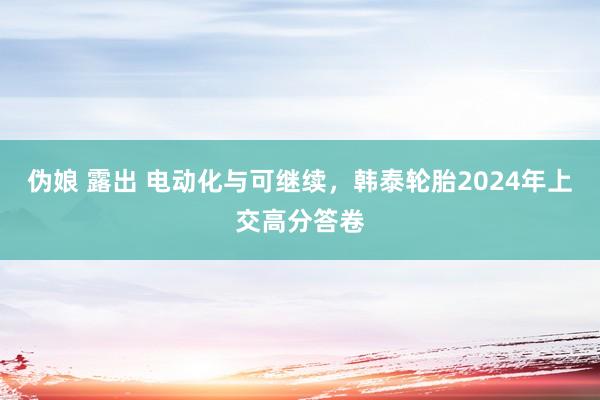 伪娘 露出 电动化与可继续，韩泰轮胎2024年上交高分答卷