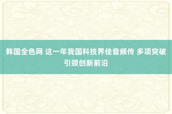 韩国全色网 这一年我国科技界佳音频传 多项突破引颈创新前沿