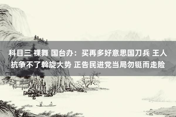 科目三 裸舞 国台办：买再多好意思国刀兵 王人抗争不了斡旋大势 正告民进党当局勿铤而走险