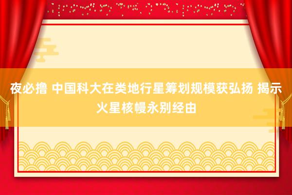 夜必撸 中国科大在类地行星筹划规模获弘扬 揭示火星核幔永别经由