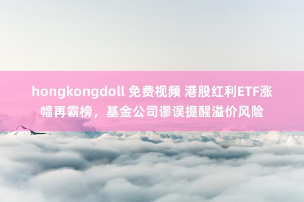 hongkongdoll 免费视频 港股红利ETF涨幅再霸榜，基金公司谬误提醒溢价风险