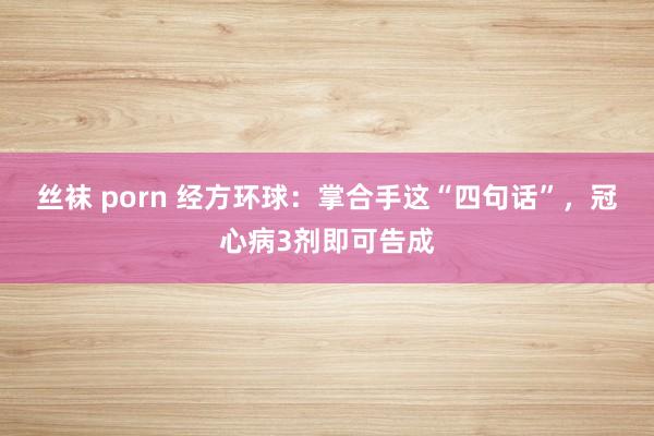 丝袜 porn 经方环球：掌合手这“四句话”，冠心病3剂即可告成