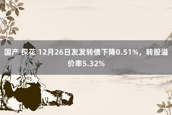 国产 探花 12月26日友发转债下降0.51%，转股溢价率5.32%