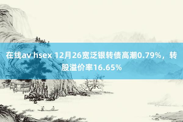 在线av hsex 12月26宽泛银转债高潮0.79%，转股溢价率16.65%