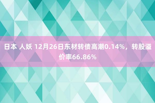 日本 人妖 12月26日东材转债高潮0.14%，转股溢价率66.86%