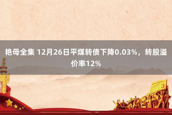 艳母全集 12月26日平煤转债下降0.03%，转股溢价率12%