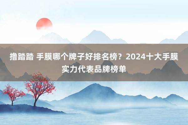 撸踏踏 手膜哪个牌子好排名榜？2024十大手膜实力代表品牌榜单