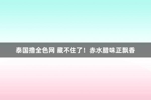 泰国撸全色网 藏不住了！赤水腊味正飘香