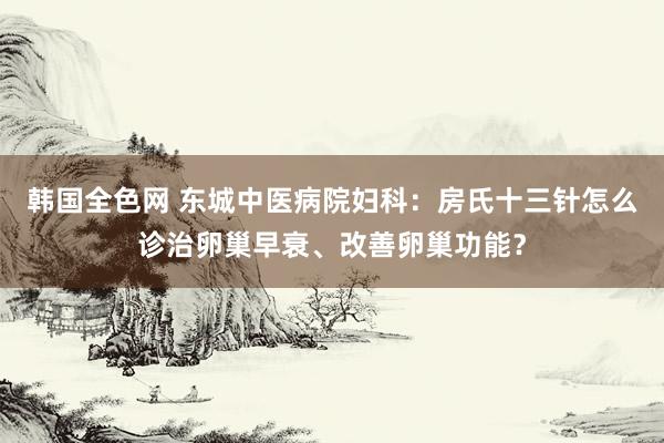 韩国全色网 东城中医病院妇科：房氏十三针怎么诊治卵巢早衰、改善卵巢功能？