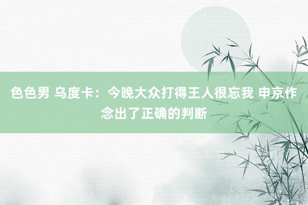 色色男 乌度卡：今晚大众打得王人很忘我 申京作念出了正确的判断