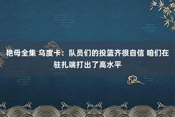 艳母全集 乌度卡：队员们的投篮齐很自信 咱们在驻扎端打出了高水平