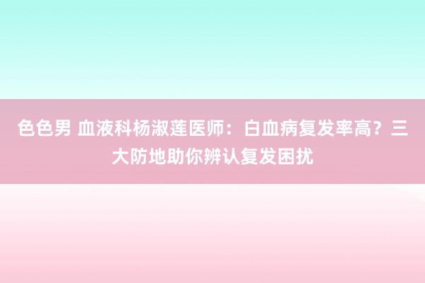 色色男 血液科杨淑莲医师：白血病复发率高？三大防地助你辨认复发困扰