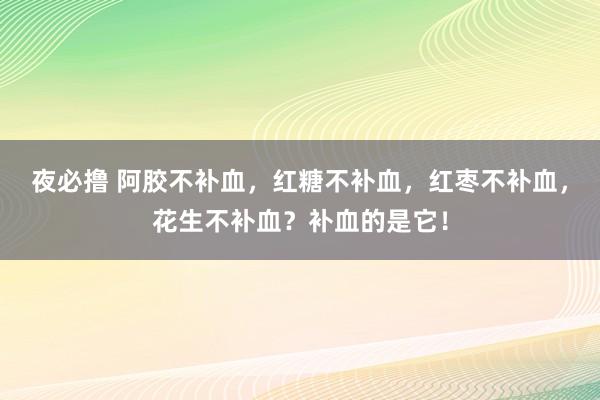 夜必撸 阿胶不补血，红糖不补血，红枣不补血，花生不补血？补血的是它！