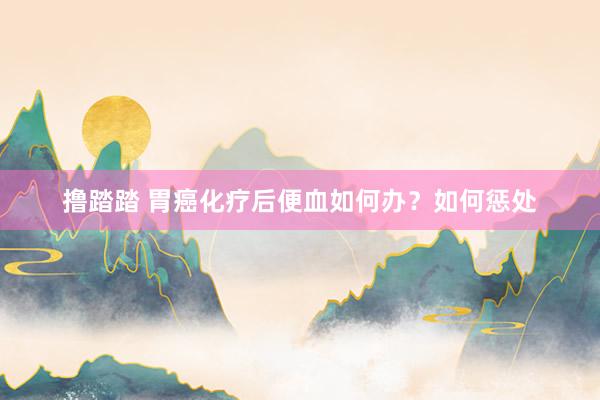 撸踏踏 胃癌化疗后便血如何办？如何惩处