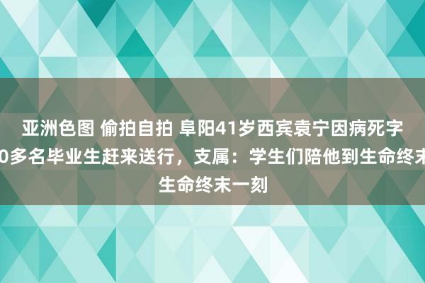 亚洲色图 偷拍自拍 阜阳41岁西宾袁宁因病死字，200多名毕业生赶来送行，支属：学生们陪他到生命终末一刻