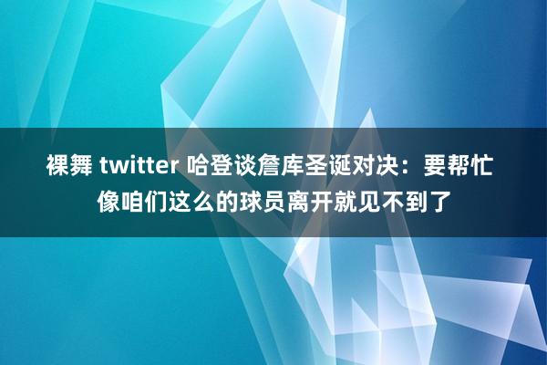 裸舞 twitter 哈登谈詹库圣诞对决：要帮忙 像咱们这么的球员离开就见不到了