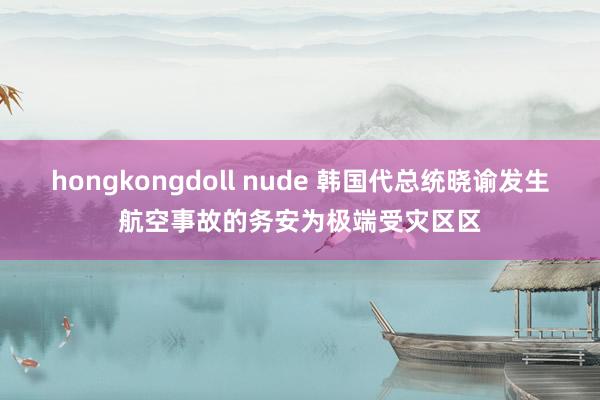 hongkongdoll nude 韩国代总统晓谕发生航空事故的务安为极端受灾区区