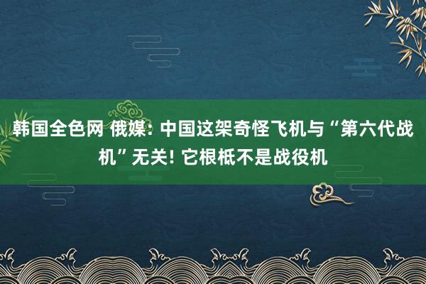 韩国全色网 俄媒: 中国这架奇怪飞机与“第六代战机”无关! 它根柢不是战役机