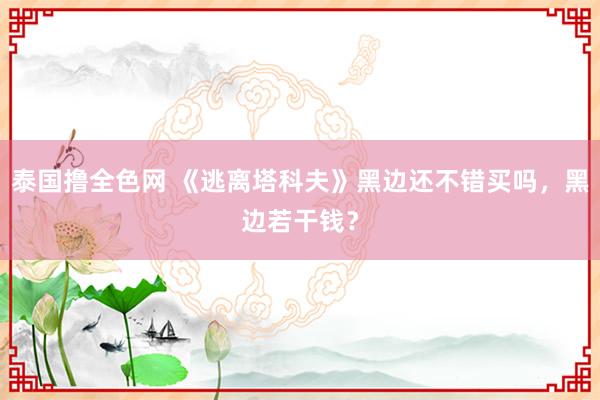 泰国撸全色网 《逃离塔科夫》黑边还不错买吗，黑边若干钱？