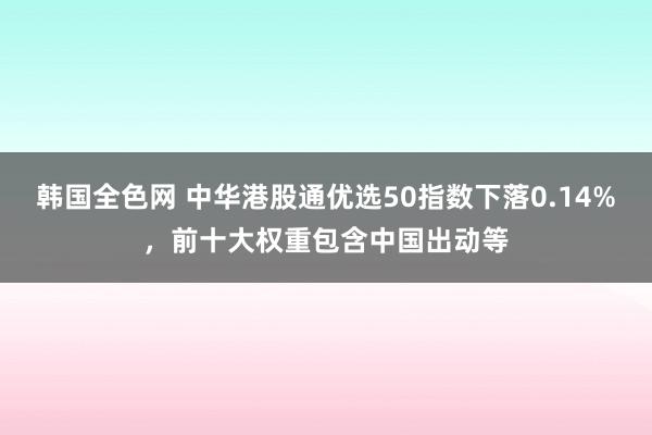 韩国全色网 中华港股通优选50指数下落0.14%，前十大权重包含中国出动等