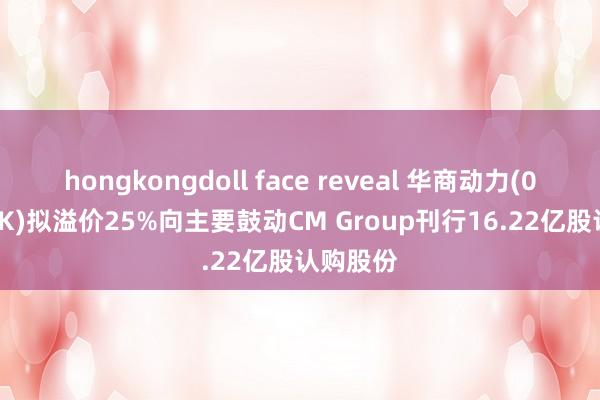 hongkongdoll face reveal 华商动力(00206.HK)拟溢价25%向主要鼓动CM Group刊行16.22亿股认购股份