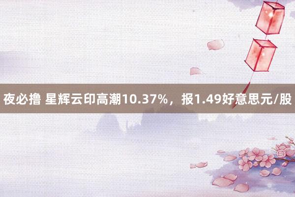 夜必撸 星辉云印高潮10.37%，报1.49好意思元/股