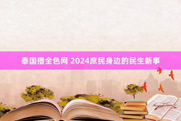 泰国撸全色网 2024庶民身边的民生新事