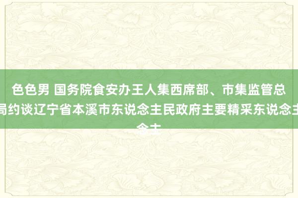 色色男 国务院食安办王人集西席部、市集监管总局约谈辽宁省本溪市东说念主民政府主要精采东说念主