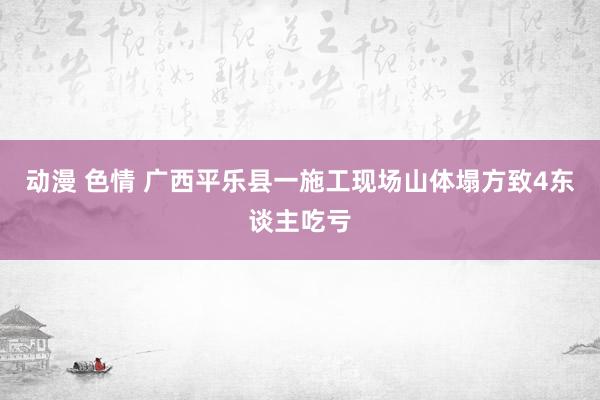 动漫 色情 广西平乐县一施工现场山体塌方致4东谈主吃亏