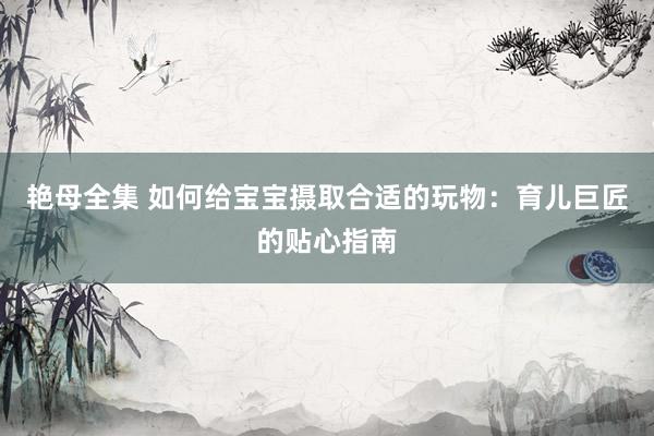 艳母全集 如何给宝宝摄取合适的玩物：育儿巨匠的贴心指南