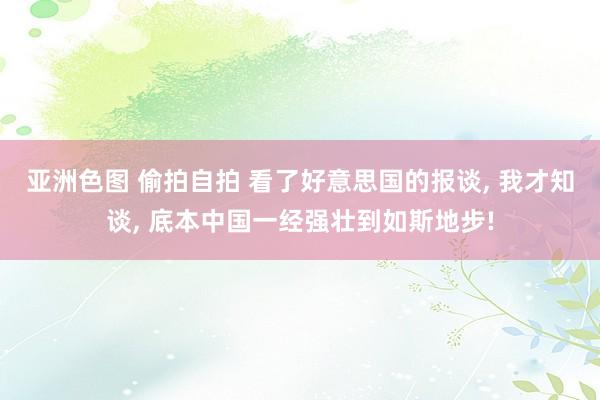 亚洲色图 偷拍自拍 看了好意思国的报谈， 我才知谈， 底本中国一经强壮到如斯地步!