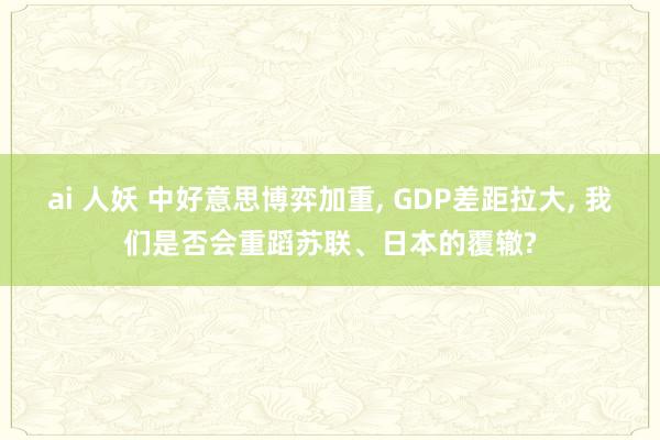 ai 人妖 中好意思博弈加重， GDP差距拉大， 我们是否会重蹈苏联、日本的覆辙?