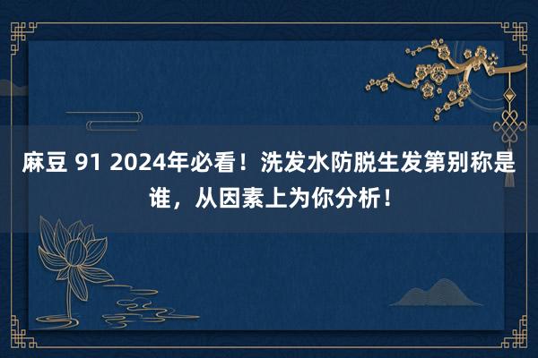 麻豆 91 2024年必看！洗发水防脱生发第别称是谁，从因素上为你分析！