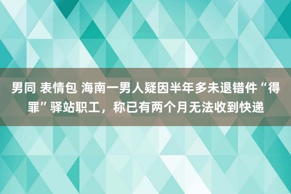 男同 表情包 海南一男人疑因半年多未退错件“得罪”驿站职工，称已有两个月无法收到快递